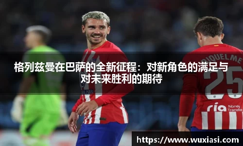 格列兹曼在巴萨的全新征程：对新角色的满足与对未来胜利的期待