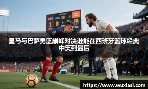 皇马与巴萨男篮巅峰对决谁能在西班牙篮球经典中笑到最后