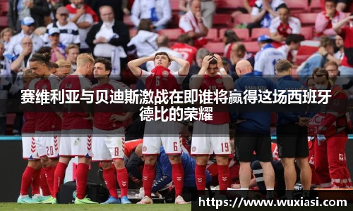 赛维利亚与贝迪斯激战在即谁将赢得这场西班牙德比的荣耀
