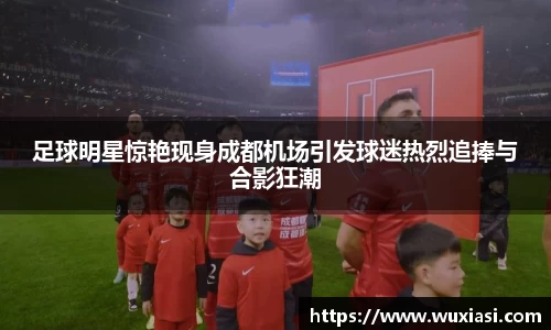 足球明星惊艳现身成都机场引发球迷热烈追捧与合影狂潮